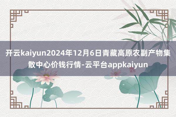 开云kaiyun2024年12月6日青藏高原农副产物集散中心价钱行情-云平台appkaiyun