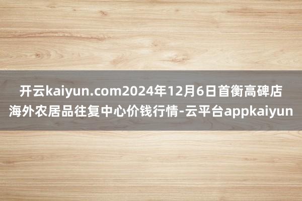 开云kaiyun.com2024年12月6日首衡高碑店海外农居品往复中心价钱行情-云平台appkaiyun