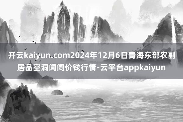 开云kaiyun.com2024年12月6日青海东部农副居品空洞阛阓价钱行情-云平台appkaiyun