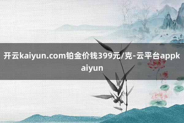 开云kaiyun.com铂金价钱399元/克-云平台appkaiyun