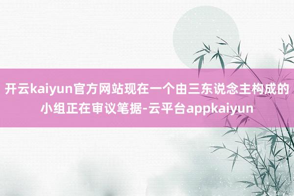 开云kaiyun官方网站现在一个由三东说念主构成的小组正在审议笔据-云平台appkaiyun