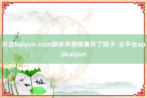 开云kaiyun.com脚步声很快离开了院子-云平台appkaiyun
