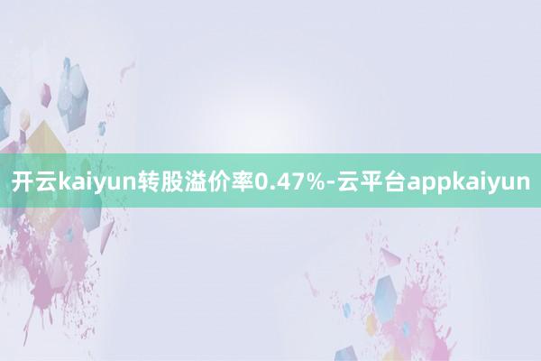 开云kaiyun转股溢价率0.47%-云平台appkaiyun