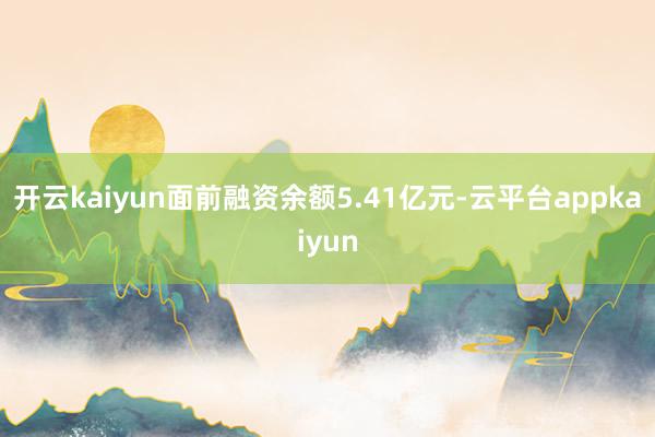 开云kaiyun面前融资余额5.41亿元-云平台appkaiyun