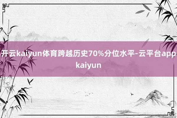 开云kaiyun体育跨越历史70%分位水平-云平台appkaiyun