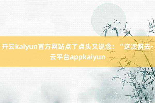 开云kaiyun官方网站点了点头又说念：“这次前去-云平台appkaiyun