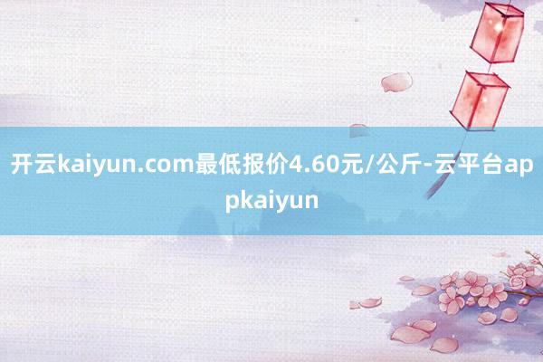 开云kaiyun.com最低报价4.60元/公斤-云平台appkaiyun