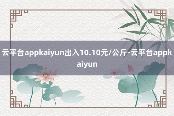 云平台appkaiyun出入10.10元/公斤-云平台appkaiyun