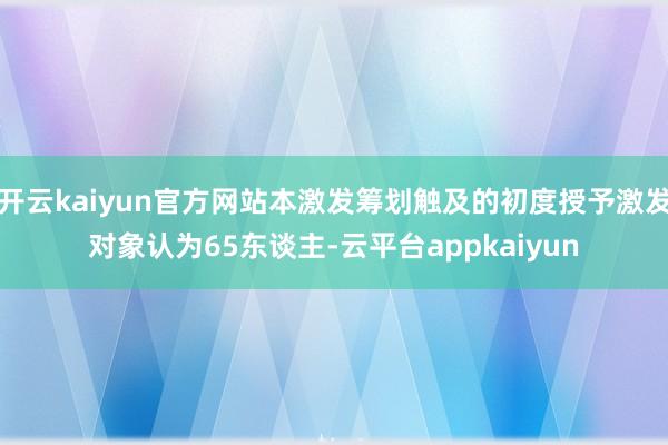 开云kaiyun官方网站本激发筹划触及的初度授予激发对象认为65东谈主-云平台appkaiyun