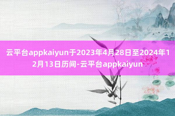 云平台appkaiyun于2023年4月28日至2024年12月13日历间-云平台appkaiyun