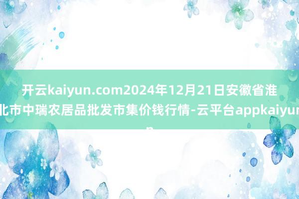 开云kaiyun.com2024年12月21日安徽省淮北市中瑞农居品批发市集价钱行情-云平台appkaiyun