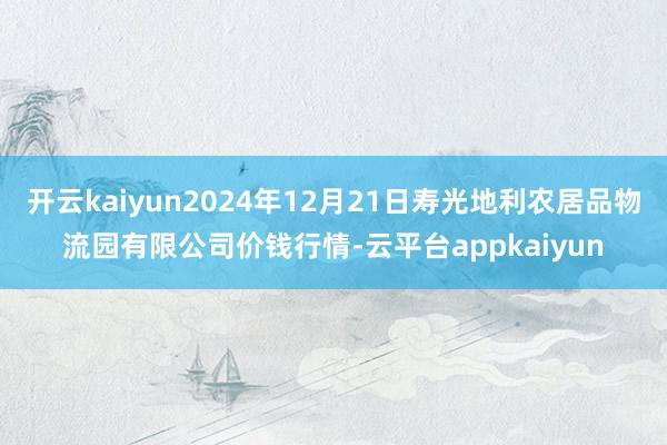 开云kaiyun2024年12月21日寿光地利农居品物流园有限公司价钱行情-云平台appkaiyun