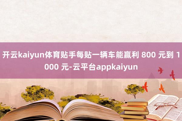 开云kaiyun体育贴手每贴一辆车能赢利 800 元到 1000 元-云平台appkaiyun