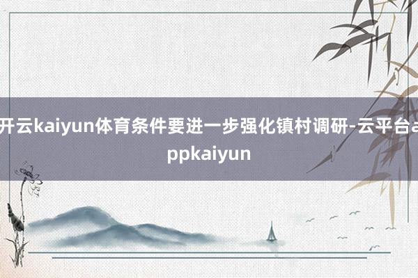 开云kaiyun体育条件要进一步强化镇村调研-云平台appkaiyun