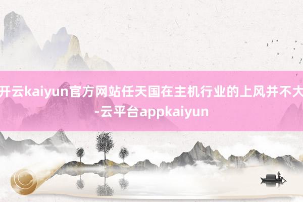 开云kaiyun官方网站任天国在主机行业的上风并不大-云平台appkaiyun