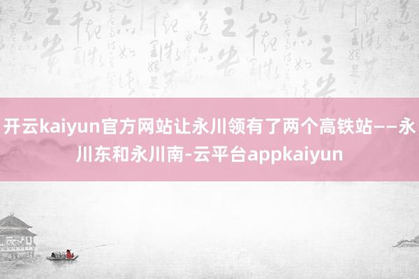 开云kaiyun官方网站让永川领有了两个高铁站——永川东和永川南-云平台appkaiyun
