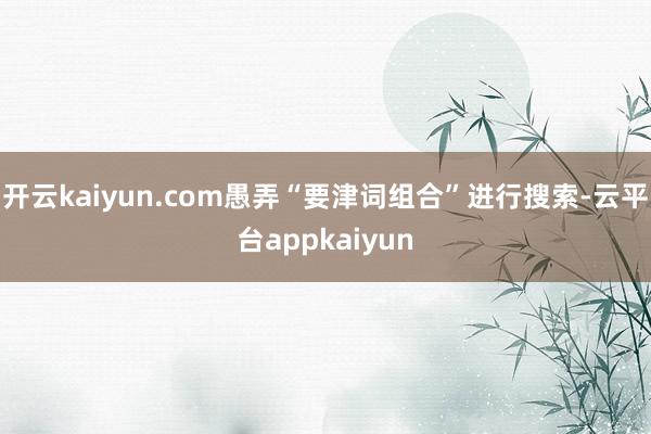 开云kaiyun.com愚弄“要津词组合”进行搜索-云平台appkaiyun