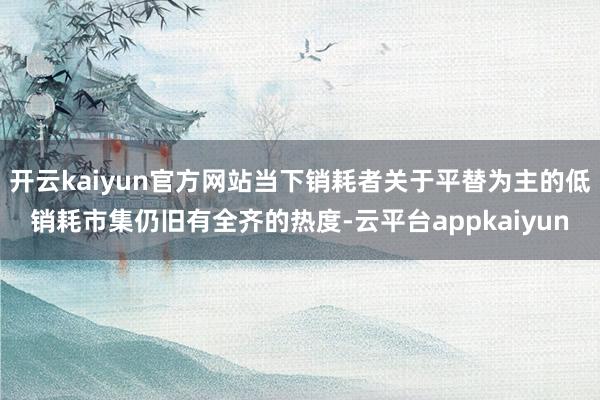 开云kaiyun官方网站当下销耗者关于平替为主的低销耗市集仍旧有全齐的热度-云平台appkaiyun