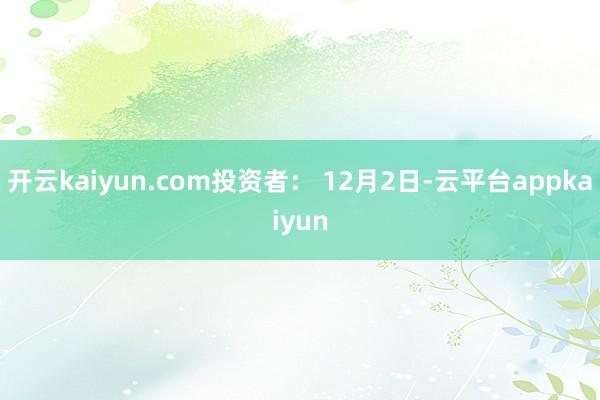 开云kaiyun.com投资者： 12月2日-云平台appkaiyun