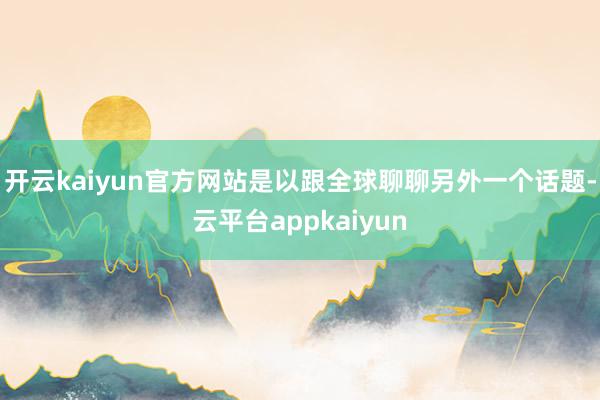 开云kaiyun官方网站是以跟全球聊聊另外一个话题-云平台appkaiyun