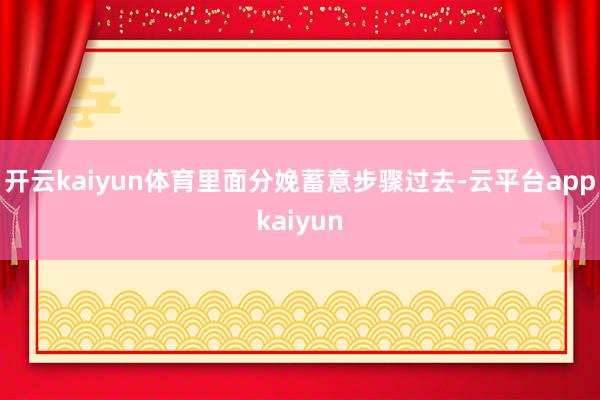 开云kaiyun体育里面分娩蓄意步骤过去-云平台appkaiyun