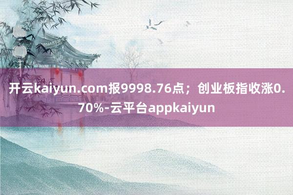 开云kaiyun.com报9998.76点；创业板指收涨0.70%-云平台appkaiyun