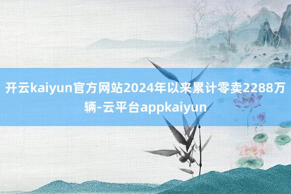 开云kaiyun官方网站2024年以来累计零卖2288万辆-云平台appkaiyun