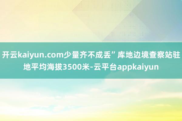 开云kaiyun.com少量齐不成丢”库地边境查察站驻地平均海拔3500米-云平台appkaiyun