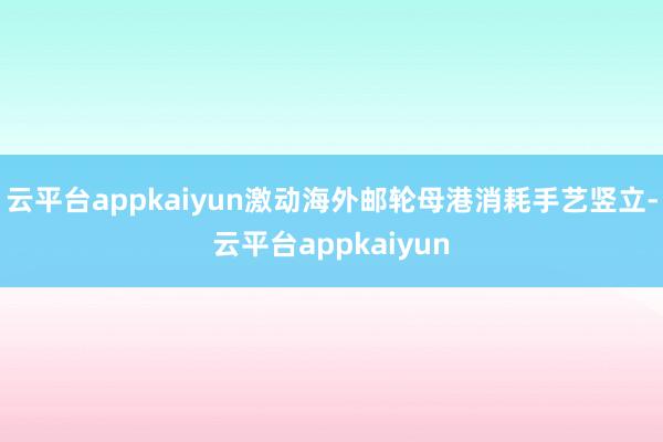 云平台appkaiyun激动海外邮轮母港消耗手艺竖立-云平台appkaiyun