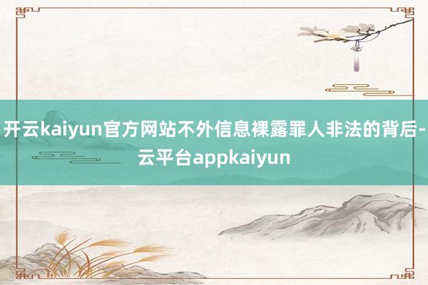 开云kaiyun官方网站不外信息裸露罪人非法的背后-云平台appkaiyun