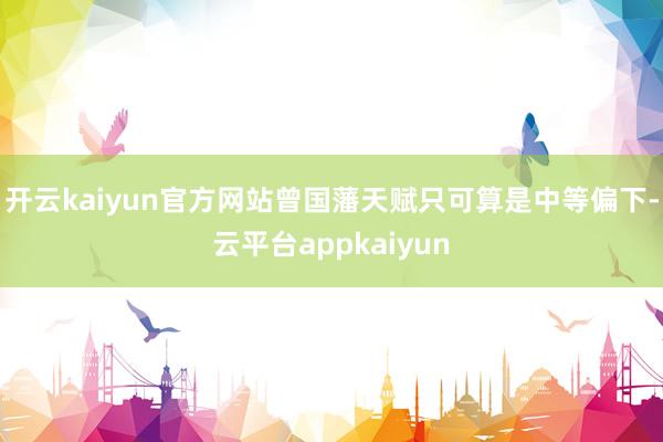 开云kaiyun官方网站曾国藩天赋只可算是中等偏下-云平台appkaiyun