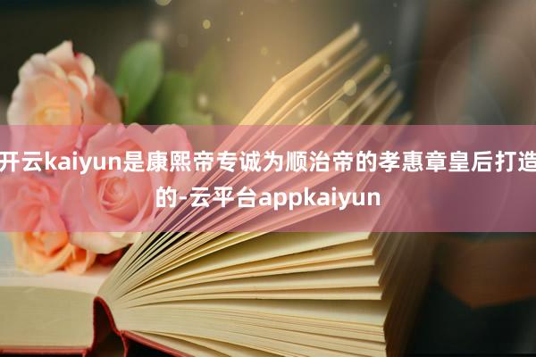 开云kaiyun是康熙帝专诚为顺治帝的孝惠章皇后打造的-云平台appkaiyun