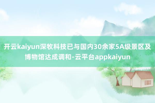 开云kaiyun深牧科技已与国内30余家5A级景区及博物馆达成调和-云平台appkaiyun