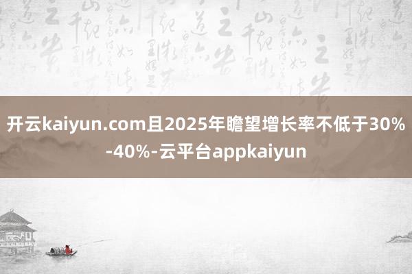 开云kaiyun.com且2025年瞻望增长率不低于30%-40%-云平台appkaiyun