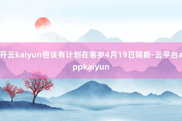 开云kaiyun但该有计划在客岁4月19日隔断-云平台appkaiyun