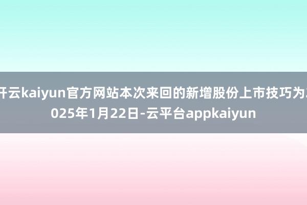 开云kaiyun官方网站本次来回的新增股份上市技巧为2025年1月22日-云平台appkaiyun