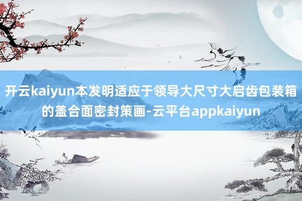 开云kaiyun本发明适应于领导大尺寸大启齿包装箱的盖合面密封策画-云平台appkaiyun