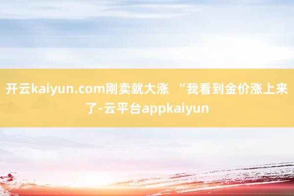 开云kaiyun.com刚卖就大涨  “我看到金价涨上来了-云平台appkaiyun