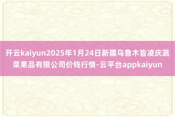 开云kaiyun2025年1月24日新疆乌鲁木皆凌庆蔬菜果品有限公司价钱行情-云平台appkaiyun