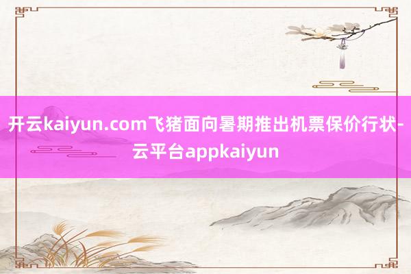 开云kaiyun.com飞猪面向暑期推出机票保价行状-云平台appkaiyun