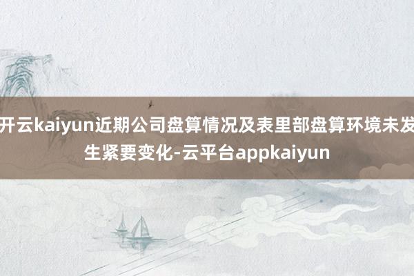 开云kaiyun近期公司盘算情况及表里部盘算环境未发生紧要变化-云平台appkaiyun