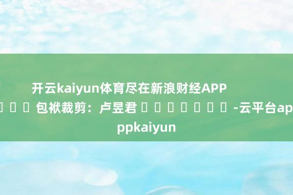 开云kaiyun体育尽在新浪财经APP            						包袱裁剪：卢昱君 							-云平台appkaiyun