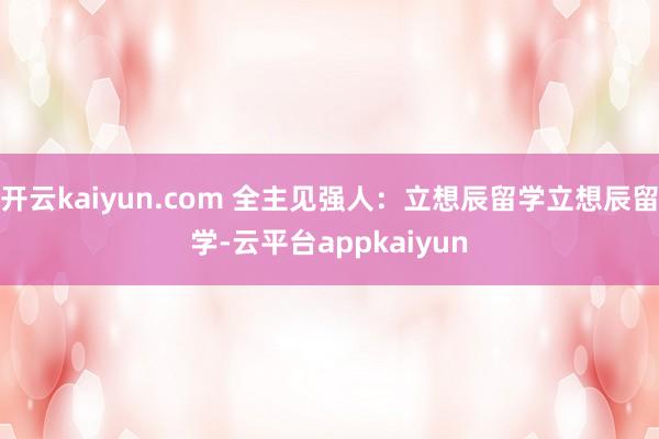 开云kaiyun.com 全主见强人：立想辰留学立想辰留学-云平台appkaiyun