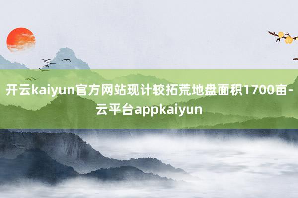 开云kaiyun官方网站现计较拓荒地盘面积1700亩-云平台appkaiyun
