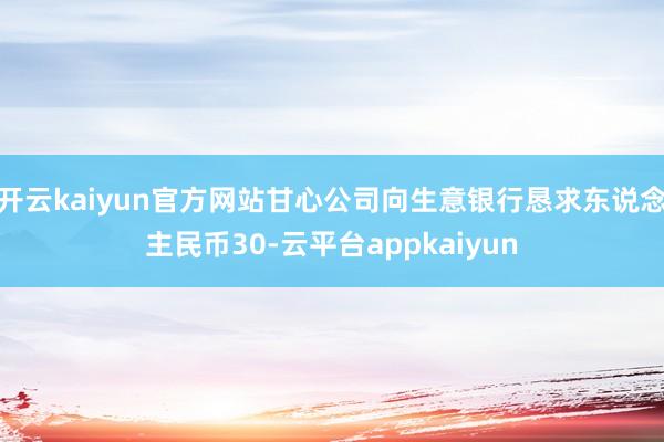 开云kaiyun官方网站甘心公司向生意银行恳求东说念主民币30-云平台appkaiyun