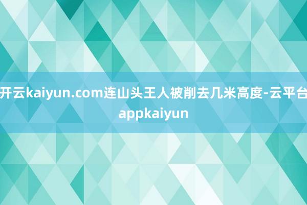 开云kaiyun.com连山头王人被削去几米高度-云平台appkaiyun