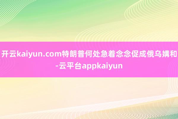 开云kaiyun.com特朗普何处急着念念促成俄乌媾和-云平台appkaiyun