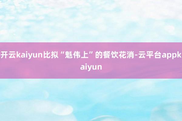 开云kaiyun比拟“魁伟上”的餐饮花消-云平台appkaiyun