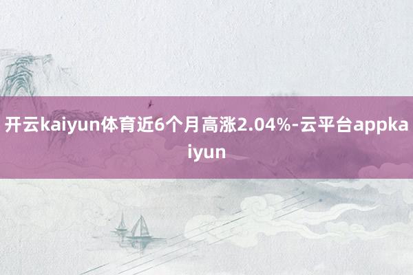 开云kaiyun体育近6个月高涨2.04%-云平台appkaiyun