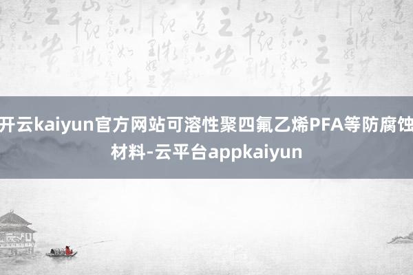 开云kaiyun官方网站可溶性聚四氟乙烯PFA等防腐蚀材料-云平台appkaiyun